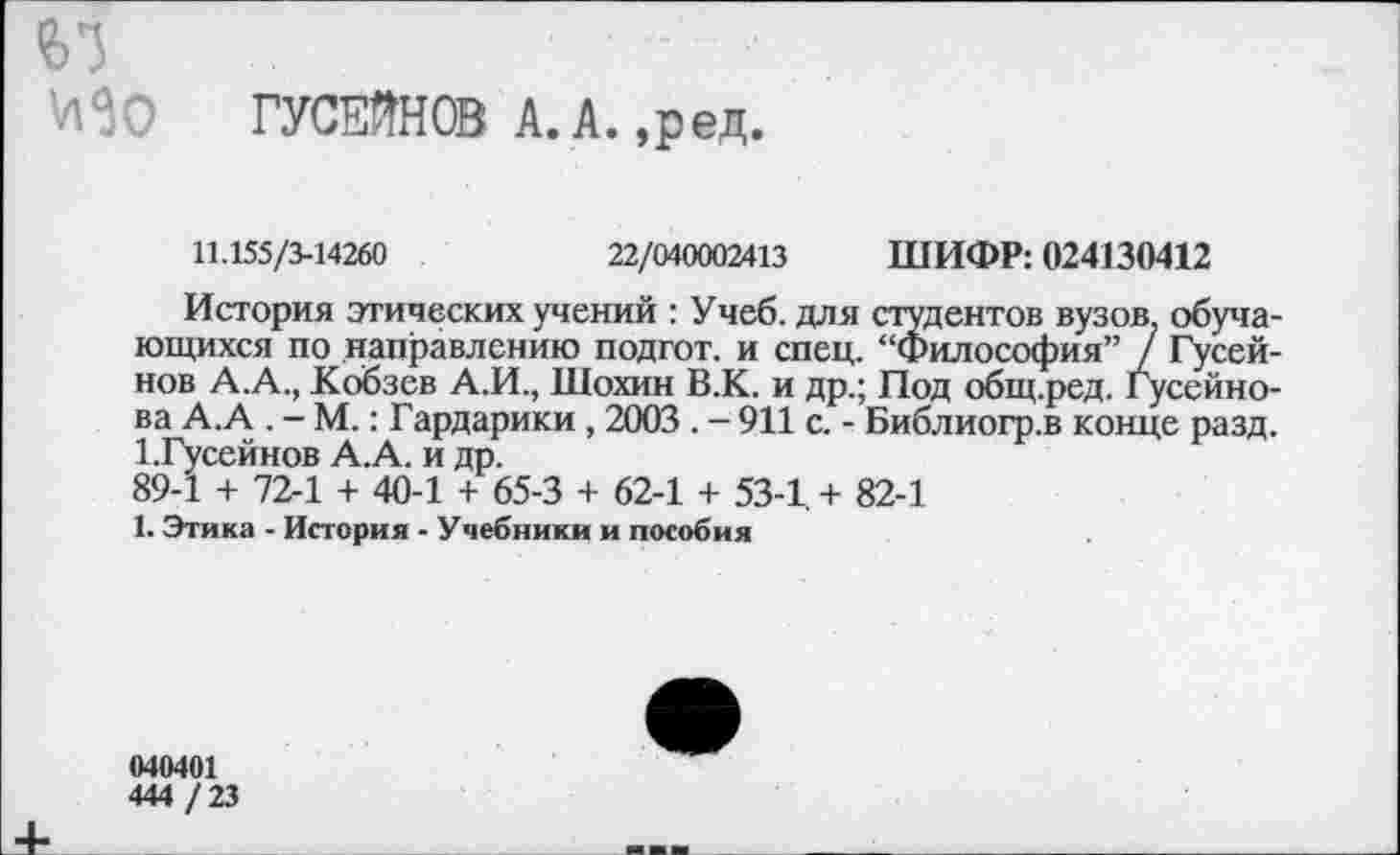 ﻿61
ГУСЕЙН® А. А. ,ред.
11.155/5-14260	22/040002413 ШИФР: 024130412
История этических учений : Учеб, для студентов вузов, обучающихся по направлению подгот. и спец. “Философия” / Гусейнов А.А., Кобзев А.И., Шохин В.К. и др.; Под общ.ред. Гусейнова А.А . - М.: Гардарики , 2003 . - 911 с. - Библиогр.в конце разд. 1 .Гусейнов А.А. и др.
89-1 + 72-1 + 40-1 + 65-3 + 62-1 + 53-1. + 82-1
1. Этика - История - Учебники и пособия
040401
444 / 23